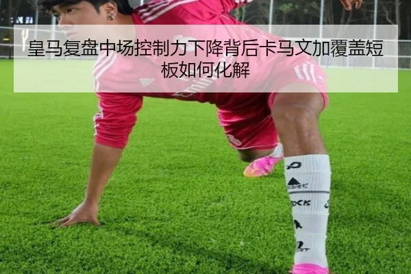 皇马复盘中场控制力下降背后卡马文加覆盖短板如何化解