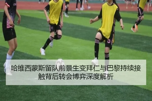 哈维西蒙斯留队前景生变拜仁与巴黎持续接触背后转会博弈深度解析